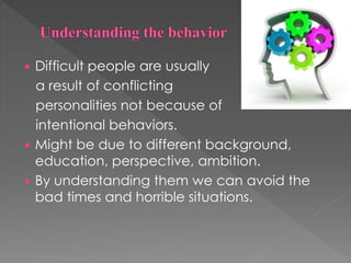  Difficult people are usually
a result of conflicting
personalities not because of
intentional behaviors.
 Might be due to different background,
education, perspective, ambition.
 By understanding them we can avoid the
bad times and horrible situations.
 