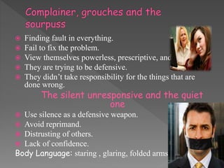  Finding fault in everything.
 Fail to fix the problem.
 View themselves powerless, prescriptive, and perfect.
 They are trying to be defensive.
 They didn’t take responsibility for the things that are
done wrong.
The silent unresponsive and the quiet
one
 Use silence as a defensive weapon.
 Avoid reprimand.
 Distrusting of others.
 Lack of confidence.
Body Language: staring , glaring, folded arms.
 