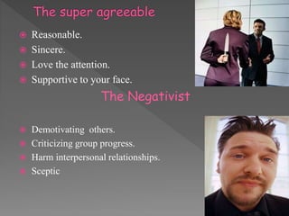  Reasonable.
 Sincere.
 Love the attention.
 Supportive to your face.
The Negativist
 Demotivating others.
 Criticizing group progress.
 Harm interpersonal relationships.
 Sceptic
 