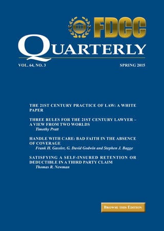 Browse this Edition
VOL. 64, NO. 3	 SPRING 2015
UARTERLY
THE 21ST CENTURY PRACTICE OF LAW: A WHITE
PAPER
THREE RULES FOR THE 21ST CENTURY LAWYER –
A VIEW FROM TWO WORLDS
	 Timothy Pratt
HANDLE WITH CARE: BAD FAITH IN THE ABSENCE
OF COVERAGE
	 Frank H. Gassler, G. David Godwin and Stephen J. Bagge
SATISFYING A SELF-INSURED RETENTION OR
DEDUCTIBLE IN A THIRD PARTY CLAIM
	 Thomas R. Newman
ON COLOR BACKGROUND
ON WHITE BACKGROUND
Q
 