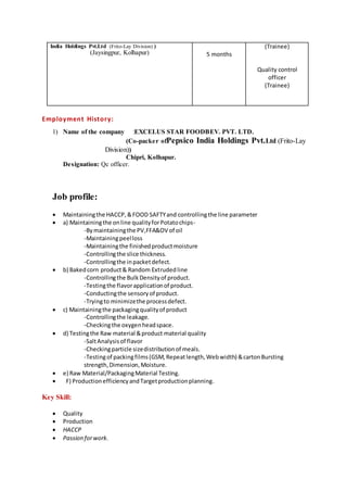 India Holdings Pvt.Ltd (Frito-Lay Division) )
(Jaysingpur, Kolhapur) 5 months
(Trainee)
Quality control
officer
(Trainee)
Employment History:
1) Name of the company :EXCELUS STAR FOODBEV. PVT. LTD.
(Co-packer ofPepsico India Holdings Pvt.Ltd (Frito-Lay
Division))
Chipri, Kolhapur.
Designation: Qc officer.
Job profile:
 Maintainingthe HACCP,&FOOD SAFTYand controllingthe line parameter
 a) Maintainingthe online qualityforPotatochips-
-Bymaintainingthe PV,FFA&OV of oil
-Maintainingpeelloss
-Maintainingthe finishedproductmoisture
-Controllingthe slice thickness.
-Controllingthe inpacketdefect.
 b) Bakedcorn product& Random Extrudedline
-Controllingthe BulkDensityof product.
-Testingthe flavorapplicationof product.
-Conductingthe sensoryof product.
-Tryingto minimizethe processdefect.
 c) Maintainingthe packagingqualityof product
-Controllingthe leakage.
-Checkingthe oxygenheadspace.
 d) Testingthe Raw material &product material quality
-SaltAnalysisof flavor
-Checkingparticle sizedistributionof meals.
-Testingof packingfilms(GSM,Repeatlength,Webwidth) &cartonBursting
strength,Dimension,Moisture.
 e) Raw Material/PackagingMaterial Testing.
 F) ProductionefficiencyandTargetproductionplanning.
Key Skill:
 Quality
 Production
 HACCP
 Passion forwork.
 