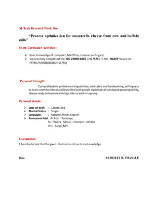 M-Tech Research Work On-
“Process optimization for mozzarella cheese from cow and buffalo
milk”
Extra-Curricular activities:
 Basic knowledge of computer, MS Office, internet surfing etc.
 Successfully Completed the ISO 22000:2005 and FSMS (C.NO. HACCP based on
FSTRC/F/05080808/2011/36)
Personal Strength:
Comprehensive problemsolvingabilities, dedicated and hardworking, willingness
to learn,teamfacilitator,abilitytodeal withpeople diplomaticallyandgoodgraspingability,
always ready to learn new things, like to work in a group.
Personal details:
 Date Of Birth : 12/01/1993
 Marital Status : Single
 Languages : Marathi, Hindi, English.
 PermanentAdd. :At Post:-Tambave,
Tel:-Walva.Tahasil:- Islampur–415404.
Dist:- Sangli,MH.
Declaration:
I herebydeclare thatthe giveninformationistrue to my knowledge.
Date: ABHIJEET B. PHASALE
 