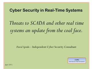 Cyber Security in Real-Time Systems
Threats to SCADA and other real time
systems an update from the coal face.
David Spinks – Independent Cyber Security Consultant
April 2015
CSIRS
Cyber Security in Real-Time Systems
 