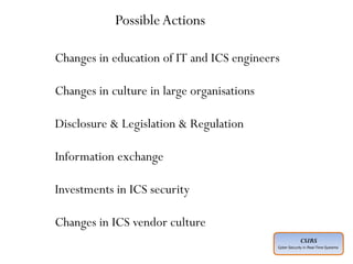 CSIRS
Cyber Security in Real-Time Systems
Advanced :
Planned ahead of time
Executed by individuals who have expertise
Intelligence gathered about “target” in advance
Adoption of social engineering techniques
Covering of entry and exit points
Motive not always understood
Perpetrated by unknown agencies
Multiple points of entry technical and non-technical
Complex execution across a period of time may be months or years
Use of multiple technologies, tools and techniques
Insider threat must be considered a possible entry point
Will explore logical and physical security weaknesses
May extend to supply chain
Changes in education of IT and ICS engineers
Changes in culture in large organisations
Disclosure & Legislation & Regulation
Information exchange
Investments in ICS security
Changes in ICS vendor culture
PossibleActions
 