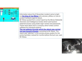 Information about the 8 November incident came to light
via the blog of Joe Weiss who advises utilities on how to
protect hardware against attack.
Mr Weiss quoted from a short report by the Illinois Statewide
Terrorism and Intelligence Center which said hackers
obtained access using stolen login names and passwords.
These were taken from a company which writes control
software for industrial systems.
The net address through which the attack was carried
out was traced to Russia, according to Mr Weiss. The
report said "glitches" in the remote access system for the
pump had been noticed for months before the burn out, said
Mr Weiss.
 