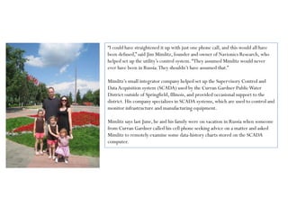 “I could have straightened it up with just one phone call, and this would all have
been defused,” said Jim Mimlitz, founder and owner of Navionics Research, who
helped set up the utility’s control system.“They assumed Mimlitz would never
ever have been in Russia.They shouldn’t have assumed that.”
Mimlitz’s small integrator company helped set up the Supervisory Control and
DataAcquisition system (SCADA) used by the Curran Gardner PublicWater
District outside of Springfield, Illinois, and provided occasional support to the
district. His company specializes in SCADA systems, which are used to control and
monitor infrastructure and manufacturing equipment.
Mimlitz says last June, he and his family were on vacation in Russia when someone
from Curran Gardner called his cell phone seeking advice on a matter and asked
Mimlitz to remotely examine some data-history charts stored on the SCADA
computer.
 