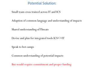 Potential Solution:
Small team cross trained across IT and ICS
Adoption of common language and understanding of impacts
Shared understanding ofThreats
Devise and plan for integrated tools ICS<>IT
Speak to bot camps
Common understanding of potential impacts
But would require commitment and proper funding
 