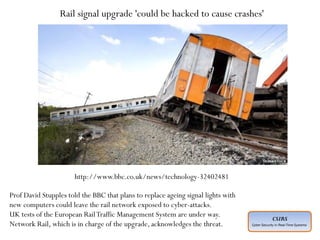CSIRS
Cyber Security in Real-Time Systems
Planned ahead of time
Executed by individuals who have expertise
Intelligence gathered about “target” in advance
Adoption of social engineering techniques
Covering of entry and exit points
Motive not always understood
Perpetrated by unknown agencies
Rail signal upgrade 'could be hacked to cause crashes'
Prof David Stupples told the BBC that plans to replace ageing signal lights with
new computers could leave the rail network exposed to cyber-attacks.
UK tests of the European RailTraffic Management System are under way.
Network Rail, which is in charge of the upgrade, acknowledges the threat.
http://www.bbc.co.uk/news/technology-32402481
 