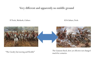 ITTools, Methods, Culture ICS Culture,Tools
Very different and apparently no middle ground
“The Cavalry fast moving and flexible”
The Cannons fixed, slow yet effective not changed
much for centuries
 