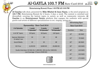 www.senyargroup.com
Al-GAYLA 103.7 FM Rate Card 2016
Entertaining Kuwait From 1:00 PM till 3:00 PM
Advertising Spot-
Rate Card 2016
Duration Rate
10” 60 KWD
15” 70 KWD
20” 80 KWD
30” 100 KWD
40” 120 KWD
45” 140 KWD
60” 175 KWD
Al Gaaylaa talk show, presented by Mike Mbalta3 & Iman Najem, is the jewel program on
103.7 FM, Entertaining Kuwait for 2 hours, 5 days a week. The content is enriched and
diversified, covering the hottest topics in society as well as community interests. Al
Gaaylaa is an Entertainment Variety platform that engages the audience with special
guests and artists of different specializations in art, singing, acting etc…
Sponsorship - Rate Card 2016
# of Episodes 1 week
“5 Episodes”
2 weeks
“10 Episodes”
1 month
“24 Episodes”
# of 30” Spots 30 Spots 60 Spots 144 Spots
Sponsor Mentions
(2 daily) 5 sec
10 20 48
Social Media 10 20 48
KD Price 4,250 KD 8,000 KD 20,000 KD
Studio Interview: (15 Min for 1,200 KD)- (30 min for 1500 KD)
Live Coverage: 2 hours (2500 KD)
 