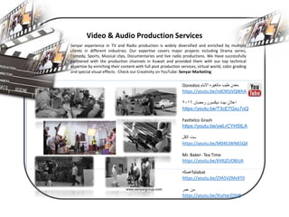 www.senyargroup.com
Video & Audio Production Services
Senyar experience in TV and Radio production is widely diversified and enriched by multiple
clients in different industries. Our expertise covers major projects including Drama series,
Comedy, Sports, Musical clips, Documentaries and live radio productions. We Have successfully
partnered with the production channels in Kuwait and provided them with our top technical
expertise by enriching their content with full post production services, virtual world, color grading
and special visual effects. -Check our Creativity on YouTube: Senyar Marketing
Your Image ComesHere
Ooredoo ‫ماتغيره‬ ‫طيب‬ ‫معدن‬‫االيام‬
https://youtu.be/ndCN5jVQWhA
‫اعالن‬‫رمضان‬ ‫ديكسون‬ ‫بيت‬٢٠١٦
https://youtu.be/T3cE7Gxu7oQ
Fasttelco Grash
https://youtu.be/ywLrCYHStLA
‫ست‬‫الكل‬
https://youtu.be/M04EJWN65Q4
Mr. Baker- Tea Time
https://youtu.be/6VKjZUO8iUA
‫همبكه‬Talabat
https://youtu.be/ZYA5VZMx9T0
‫عمر‬ ‫من‬
https://youtu.be/XLyhqrZl3H8
 