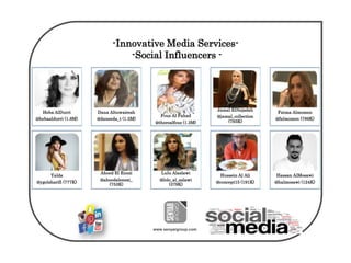 www.senyargroup.com
-Innovative Media Services-
-Social Influencers -
Heba AlDurri
@hebaaldurri (1.8M)
Dana Altuwairesh
@daneeda_t (1.5M)
Fouz Al Fahad
@therealfouz (1.3M)
Jamal ElNejadah
@jamal_collection
(793K)
Fatma Almomen
@falmomen (789K)
Yalda
@ygolsharifi (777K)
Ahood El Enezi
@ahoodalenezi_
(753K)
Lulu Alaslawi
@lolo_al_aslawi
(379K)
Hussein Al Ali
@concept15 (191K)
Hassan AlMosawi
@halmosawi (124K)
 