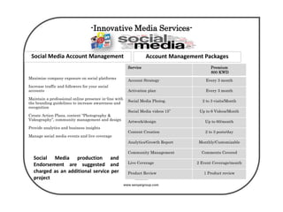 www.senyargroup.com
-Innovative Media Services-
Maximize company exposure on social platforms
Increase traffic and followers for your social
accounts
Maintain a professional online presence in-line with
the branding guidelines to increase awareness and
recognition
Create Action Plans, content “Photography &
Videography”, community management and design
Provide analytics and business insights
Manage social media events and live coverage
Service Premium
800 KWD
Account Strategy Every 3 month
Activation plan Every 3 month
Social Media Photog. 2 to 3 visits/Month
Social Media videos 15” Up to 6 Videos/Month
Artwork/design Up to 60/month
Content Creation 2 to 3 posts/day
Analytics/Growth Report Monthly/Customizable
Community Management Comments Covered
Live Coverage 2 Event Coverage/month
Product Review 1 Product review
Social Media production and
Endorsement are suggested and
charged as an additional service per
project
Social Media Account Management Account Management Packages
 