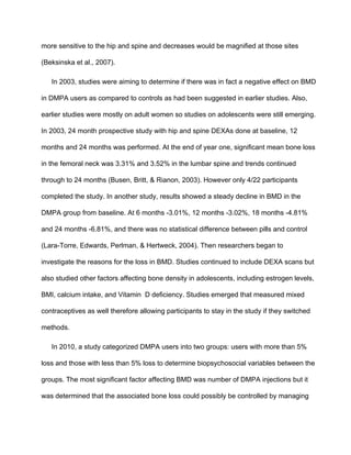 more sensitive to the hip and spine and decreases would be magnified at those sites 
(Beksinska et al., 2007). 
In 2003, studies were aiming to determine if there was in fact a negative effect on BMD 
in DMPA users as compared to controls as had been suggested in earlier studies. Also, 
earlier studies were mostly on adult women so studies on adolescents were still emerging. 
In 2003, 24 month prospective study with hip and spine DEXAs done at baseline, 12 
months and 24 months was performed. At the end of year one, significant mean bone loss 
in the femoral neck was 3.31% and 3.52% in the lumbar spine and trends continued 
through to 24 months (Busen, Britt, & Rianon, 2003). However only 4/22 participants 
completed the study. In another study, results showed a steady decline in BMD in the 
DMPA group from baseline. At 6 months ­3.01%, 12 months ­3.02%, 18 months ­4.81% 
and 24 months ­6.81%, and there was no statistical difference between pills and control 
(Lara­Torre, Edwards, Perlman, & Hertweck, 2004). Then researchers began to 
investigate the reasons for the loss in BMD. Studies continued to include DEXA scans but 
also studied other factors affecting bone density in adolescents, including estrogen levels, 
BMI, calcium intake, and Vitamin  D deficiency. Studies emerged that measured mixed 
contraceptives as well therefore allowing participants to stay in the study if they switched 
methods. 
In 2010, a study categorized DMPA users into two groups: users with more than 5% 
loss and those with less than 5% loss to determine biopsychosocial variables between the 
groups. The most significant factor affecting BMD was number of DMPA injections but it 
was determined that the associated bone loss could possibly be controlled by managing 
 
