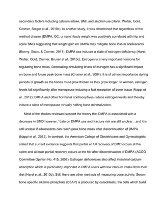 secondary factors including calcium intake, BMI, and alcohol use (Harel, Wolter, Gold, 
Cromer, Stager et al., 2010c). In another study, it was determined that regardless of the 
method chosen (DMPA, OC, or none) body weight was positively correlated with hip and 
spine BMD suggesting that weight gain on DMPA may mitigate bone loss in adolescents 
(Bonny, Secic, & Cromer, 2011). DMPA use induces a state of estrogen deficiency (Harel, 
Wolter, Gold, Cromer, Bruner et al., 2010c). Estrogen is a very important hormone for 
regulating bone mass. Decreasing circulating levels of estrogen has a significant impact 
on bone and future peak bone mass (Cromer et al., 2004). It is of utmost importance during 
periods of growth as the bones must grow thicker as they grow longer. In women, estrogen 
levels fall significantly after menopause inducing a fast resorption of bone tissue (Nappi et 
al., 2012). DMPA and other hormonal contraceptives reduce estrogen levels and thereby 
induce a state of menopause virtually halting bone mineralization. 
Most of the studies reviewed support the theory that DMPA is associated with a 
decrease in BMD however, “data on DMPA use and fracture risk are still unclear…and it is 
still unclear if adolescents can reach peak bone mass after discontinuation of DMPA 
(Nappi et al., 2012). In contrast, the American College of Obstetricians and Gynecologists 
stated that current evidence suggests that partial or full recovery of BMD occurs at the 
spine and at least partial recovery occurs at the hip after discontinuation of DMPA (ACOG 
Committee Opinion No. 415, 2008). Estrogen deficiencies also affect intestinal calcium 
absorption which is particularly important in DMPA users with low calcium intake from their 
diet (Harel et al., 2010b). Still, there are other methods of measuring bone activity. Serum 
bone specific alkaline phosphate (BSAP) is produced by osteoblasts, the cells which build 
 