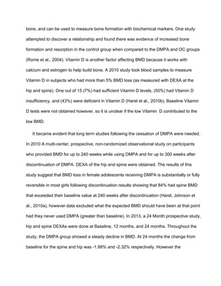 bone, and can be used to measure bone formation with biochemical markers. One study 
attempted to discover a relationship and found there was evidence of increased bone 
formation and resorption in the control group when compared to the DMPA and OC groups 
(Rome et al., 2004). Vitamin D is another factor affecting BMD because it works with 
calcium and estrogen to help build bone. A 2010 study took blood samples to measure 
Vitamin D in subjects who had more than 5% BMD loss (as measured with DEXA at the 
hip and spine). One out of 15 (7%) had sufficient Vitamin D levels, (50%) had Vitamin D 
insufficiency, and (43%) were deficient in Vitamin D (Harel et al., 2010b). Baseline Vitamin 
D tests were not obtained however, so it is unclear if the low Vitamin  D contributed to the 
low BMD.
It became evident that long term studies following the cessation of DMPA were needed. 
In 2010 A multi­center, prospective, non­randomized observational study on participants 
who provided BMD for up to 240 weeks while using DMPA and for up to 300 weeks after 
discontinuation of DMPA. DEXA of the hip and spine were obtained. The results of this 
study suggest that BMD loss in female adolescents receiving DMPA is substantially or fully 
reversible in most girls following discontinuation results showing that 84% had spine BMD 
that exceeded their baseline value at 240 weeks after discontinuation (Harel, Johnson et 
al., 2010a), however data excluded what the expected BMD should have been at that point 
had they never used DMPA (greater than baseline). In 2013, a 24 Month prospective study, 
hip and spine DEXAs were done at Baseline, 12 months, and 24 months. Throughout the 
study, the DMPA group showed a steady decline in BMD. At 24 months the change from 
baseline for the spine and hip was ­1.88% and ­2.32% respectively. However the 
 