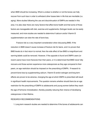 when BMD should be increasing. What is unclear is whether or not the bones can fully 
recover from such loss in order to withstand other losses later in life that are inevitable (i.e. 
aging). More studies following the use and discontinuation of DMPA are needed in this 
area. It is also clear there are many factors that affect bone health and that some of those 
factors are manageable with diet, exercise and supplements. Estrogen levels can be easily 
measured, and more studies are needed to determine if calcium and/or Vitamin D 
supplementation can slow the rate of bone loss. 
Fracture risk is a very important consideration when discussing BMD. If the 
reduction in BMD doesn’t cause increase of fracture risk for teens, and it is proven that 
BMD levels do in fact return to normal, then the side effect of low BMD is insignificant and 
warning labels could be removed. However, if the opposite is found and DMPA users (or 
recent users) have more fractures than their peers, or it is determined that BMD never fully 
recovers and those women experience more osteoporosis as they age compared to their 
peers, an age restriction should be imposed on the prescribing of DMPA.  If research to 
prevent bone loss by supplementing calcium, Vitamin D and/or estrogen and long term 
effects are proven to be adverse, changing the age at which DMPA is prescribed will result 
in significant health improvements. The question remains whether should there be an age 
restriction for the prescribing of DMPA to adolescents and young women before they reach 
the age of full bone mineralization, thereby possibly reducing their chance of developing 
osteoporosis in their lifetime.
RESEARCH RECOMMENDATIONS
1. Long term research studies are needed to determine if the bones of adolescents can 
 