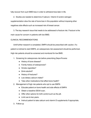 fully recover from such BMD loss in order to withstand loss later in life. 
2.  Studies are needed to determine if calcium, Vitamin D and/or estrogen 
supplementation slow the rate of bone loss in this population without imposing other 
negatives side effects such as increased risk of breast cancer. 
3. The key research issue that needs to be addressed is fracture risk. Fracture is the 
main cause for concern in patients with low BMD.
CLINICAL RECOMMENDATIONS
Until further research is completed, DMPA should be prescribed with caution. If a 
patient is inclined to start DMPA, an osteoporosis risk assessment should be performed. 
High risk patients should be screened and monitored for low BMD.
1. Screening for osteoporosis risk before prescribing Depo­Provera 
● History of bone disease?
● Family history of osteoporosis?
● Smoke cigarettes?
● Drink alcohol?
● History of fractures?
● Low dietary calcium intake?
● Take other medications that affect bone health?
2. Management of high risk patients who opt to use DMPA 
● Educate patient on bone health and side effects of DMPA
● Obtain a baseline DEXA scan.
● Offer other options for birth control such as the pill.
● Limit use to two years.
● Instruct patient to take calcium and vitamin D supplements if appropriate.
3. Follow­up 
 