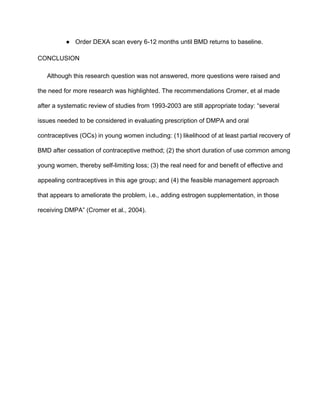 ● Order DEXA scan every 6­12 months until BMD returns to baseline.
CONCLUSION
Although this research question was not answered, more questions were raised and 
the need for more research was highlighted. The recommendations Cromer, et al made 
after a systematic review of studies from 1993­2003 are still appropriate today: “several 
issues needed to be considered in evaluating prescription of DMPA and oral 
contraceptives (OCs) in young women including: (1) likelihood of at least partial recovery of 
BMD after cessation of contraceptive method; (2) the short duration of use common among 
young women, thereby self­limiting loss; (3) the real need for and benefit of effective and 
appealing contraceptives in this age group; and (4) the feasible management approach 
that appears to ameliorate the problem, i.e., adding estrogen supplementation, in those 
receiving DMPA” (Cromer et al., 2004). 
 
 
 
 
 
 
 
 
 
 
 