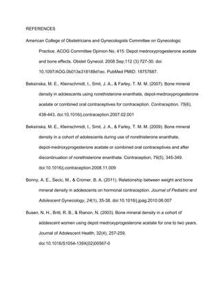 REFERENCES 
American College of Obstetricians and Gynecologists Committee on Gynecologic 
Practice. ACOG Committee Opinion No. 415: Depot medroxyprogesterone acetate 
and bone effects. Obstet Gynecol. 2008 Sep;112 (3):727­30. doi: 
10.1097/AOG.0b013e318188d1ec. PubMed PMID: 18757687.
Beksinska, M. E., Kleinschmidt, I., Smit, J. A., & Farley, T. M. M. (2007). Bone mineral 
density in adolescents using norethisterone enanthate, depot­medroxyprogesterone 
acetate or combined oral contraceptives for contraception. Contraception, 75(6), 
438­443. doi:10.1016/j.contraception.2007.02.001
Beksinska, M. E., Kleinschmidt, I., Smit, J. A., & Farley, T. M. M. (2009). Bone mineral 
density in a cohort of adolescents during use of norethisterone enanthate, 
depot­medroxyprogesterone acetate or combined oral contraceptives and after 
discontinuation of norethisterone enanthate. Contraception, 79(5), 345­349. 
doi:10.1016/j.contraception.2008.11.009
Bonny, A. E., Secic, M., & Cromer, B. A. (2011). Relationship between weight and bone 
mineral density in adolescents on hormonal contraception. Journal of Pediatric and 
Adolescent Gynecology, 24(1), 35­38. doi:10.1016/j.jpag.2010.06.007
Busen, N. H., Britt, R. B., & Rianon, N. (2003). Bone mineral density in a cohort of 
adolescent women using depot medroxyprogesterone acetate for one to two years. 
Journal of Adolescent Health, 32(4), 257­259. 
doi:10.1016/S1054­139X(02)00567­0
 