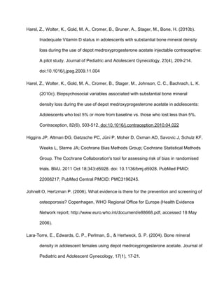 Harel, Z., Wolter, K., Gold, M. A., Cromer, B., Bruner, A., Stager, M., Bone, H. (2010b). 
Inadequate Vitamin D status in adolescents with substantial bone mineral density 
loss during the use of depot medroxyprogesterone acetate injectable contraceptive: 
A pilot study. Journal of Pediatric and Adolescent Gynecology, 23(4), 209­214. 
doi:10.1016/j.jpag.2009.11.004
Harel, Z., Wolter, K., Gold, M. A., Cromer, B., Stager, M., Johnson, C. C., Bachrach, L. K. 
(2010c). Biopsychosocial variables associated with substantial bone mineral 
density loss during the use of depot medroxyprogesterone acetate in adolescents: 
Adolescents who lost 5% or more from baseline vs. those who lost less than 5%. 
Contraception, 82(6), 503­512. doi:10.1016/j.contraception.2010.04.022
Higgins JP, Altman DG, Gøtzsche PC, Jüni P, Moher D, Oxman AD, Savovic J, Schulz KF, 
Weeks L, Sterne JA; Cochrane Bias Methods Group; Cochrane Statistical Methods 
Group. The Cochrane Collaboration's tool for assessing risk of bias in randomised 
trials. BMJ. 2011 Oct 18;343:d5928. doi: 10.1136/bmj.d5928. PubMed PMID: 
22008217; PubMed Central PMCID: PMC3196245.
Johnell O, Hertzman P. (2006). What evidence is there for the prevention and screening of 
osteoporosis? Copenhagen, WHO Regional Office for Europe (Health Evidence 
Network report; http://www.euro.who.int/document/e88668.pdf, accessed 18 May 
2006).
Lara­Torre, E., Edwards, C. P., Perlman, S., & Hertweck, S. P. (2004). Bone mineral 
density in adolescent females using depot medroxyprogesterone acetate. Journal of 
Pediatric and Adolescent Gynecology, 17(1), 17­21. 
 