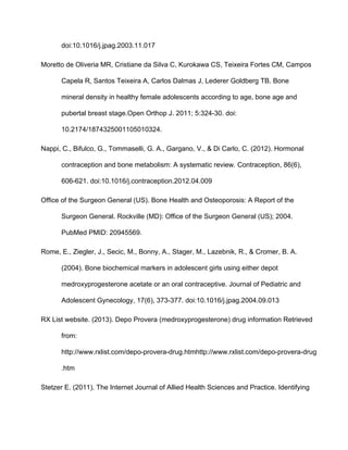 doi:10.1016/j.jpag.2003.11.017
Moretto de Oliveria MR, Cristiane da Silva C, Kurokawa CS, Teixeira Fortes CM, Campos 
Capela R, Santos Teixeira A, Carlos Dalmas J, Lederer Goldberg TB. Bone 
mineral density in healthy female adolescents according to age, bone age and 
pubertal breast stage.Open Orthop J. 2011; 5:324­30. doi: 
10.2174/1874325001105010324.
Nappi, C., Bifulco, G., Tommaselli, G. A., Gargano, V., & Di Carlo, C. (2012). Hormonal 
contraception and bone metabolism: A systematic review. Contraception, 86(6), 
606­621. doi:10.1016/j.contraception.2012.04.009
Office of the Surgeon General (US). Bone Health and Osteoporosis: A Report of the 
Surgeon General. Rockville (MD): Office of the Surgeon General (US); 2004. 
PubMed PMID: 20945569.
Rome, E., Ziegler, J., Secic, M., Bonny, A., Stager, M., Lazebnik, R., & Cromer, B. A. 
(2004). Bone biochemical markers in adolescent girls using either depot 
medroxyprogesterone acetate or an oral contraceptive. Journal of Pediatric and 
Adolescent Gynecology, 17(6), 373­377. doi:10.1016/j.jpag.2004.09.013
RX List website. (2013). Depo Provera (medroxyprogesterone) drug information Retrieved 
from: 
http://www.rxlist.com/depo­provera­drug.htmhttp://www.rxlist.com/depo­provera­drug
.htm
Stetzer E. (2011). The Internet Journal of Allied Health Sciences and Practice. Identifying 
 