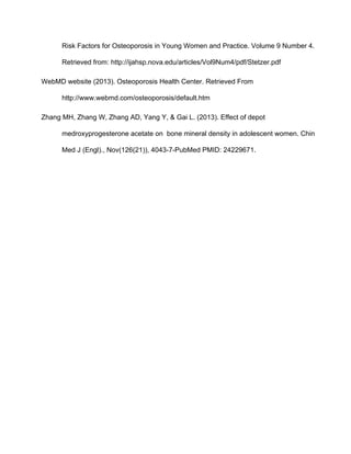 Risk Factors for Osteoporosis in Young Women and Practice. Volume 9 Number 4. 
Retrieved from: http://ijahsp.nova.edu/articles/Vol9Num4/pdf/Stetzer.pdf 
WebMD website (2013). Osteoporosis Health Center. Retrieved From 
http://www.webmd.com/osteoporosis/default.htm 
Zhang MH, Zhang W, Zhang AD, Yang Y, & Gai L. (2013). Effect of depot 
medroxyprogesterone acetate on  bone mineral density in adolescent women. Chin 
Med J (Engl)., Nov(126(21)), 4043­7­PubMed PMID: 24229671. 
 
 
 
 
 
 
 
 
 
 
 