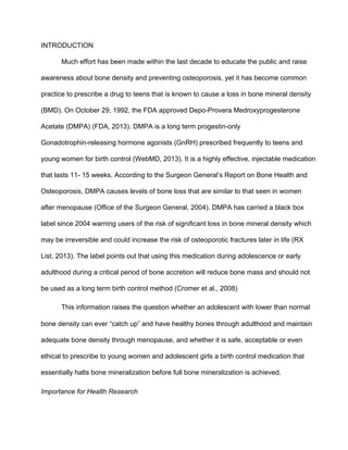 INTRODUCTION
Much effort has been made within the last decade to educate the public and raise 
awareness about bone density and preventing osteoporosis, yet it has become common 
practice to prescribe a drug to teens that is known to cause a loss in bone mineral density 
(BMD). On October 29, 1992, the FDA approved Depo­Provera Medroxyprogesterone 
Acetate (DMPA) (FDA, 2013). DMPA is a long term progestin­only 
Gonadotrophin­releasing hormone agonists (GnRH) prescribed frequently to teens and 
young women for birth control (WebMD, 2013). It is a highly effective, injectable medication 
that lasts 11­ 15 weeks. According to the Surgeon General’s Report on Bone Health and 
Osteoporosis, DMPA causes levels of bone loss that are similar to that seen in women 
after menopause (Office of the Surgeon General, 2004). DMPA has carried a black box 
label since 2004 warning users of the risk of significant loss in bone mineral density which 
may be irreversible and could increase the risk of osteoporotic fractures later in life (RX 
List, 2013). The label points out that using this medication during adolescence or early 
adulthood during a critical period of bone accretion will reduce bone mass and should not 
be used as a long term birth control method (Cromer et al., 2008)
This information raises the question whether an adolescent with lower than normal 
bone density can ever “catch up” and have healthy bones through adulthood and maintain 
adequate bone density through menopause, and whether it is safe, acceptable or even 
ethical to prescribe to young women and adolescent girls a birth control medication that 
essentially halts bone mineralization before full bone mineralization is achieved.
Importance for Health Research 
 