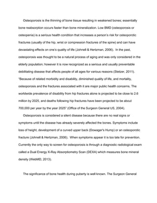 Osteoporosis is the thinning of bone tissue resulting in weakened bones; essentially 
bone reabsorption occurs faster than bone mineralization. Low BMD (osteoporosis or 
osteopenia) is a serious health condition that increases a person’s risk for osteoporotic 
fractures (usually of the hip, wrist or compression fractures of the spine) and can have 
devastating effects on one’s quality of life (Johnell & Hertzman, 2006).  In the past, 
osteoporosis was thought to be a natural process of aging and was only considered in the 
elderly population; however it is now recognized as a serious and usually preventable 
debilitating disease that affects people of all ages for various reasons (Stetzer, 2011). 
“Because of related morbidity and disability, diminished quality of life, and mortality, 
osteoporosis and the fractures associated with it are major public health concerns. The 
worldwide prevalence of disability from hip fractures alone is projected to be close to 2.6 
million by 2025, and deaths following hip fractures have been projected to be about 
700,000 per year by the year 2025” (Office of the Surgeon General US, 2004).
Osteoporosis is considered a silent disease because there are no real signs or 
symptoms until the disease has already severely affected the bones. Symptoms include 
loss of height, development of a curved upper back (Dowager's Hump) or an osteoporotic 
fracture (Johnell & Hertzman, 2006).  When symptoms appear it is too late for prevention. 
Currently the only way to screen for osteoporosis is through a diagnostic radiological exam 
called a Dual Energy X­Ray Absorptiometry Scan (DEXA) which measures bone mineral 
density (WebMD, 2013). 
 
The significance of bone health during puberty is well known. The Surgeon General 
 