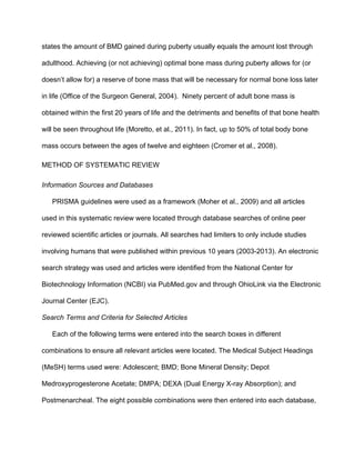 states the amount of BMD gained during puberty usually equals the amount lost through 
adulthood. Achieving (or not achieving) optimal bone mass during puberty allows for (or 
doesn’t allow for) a reserve of bone mass that will be necessary for normal bone loss later 
in life (Office of the Surgeon General, 2004).  Ninety percent of adult bone mass is 
obtained within the first 20 years of life and the detriments and benefits of that bone health 
will be seen throughout life (Moretto, et al., 2011). In fact, up to 50% of total body bone 
mass occurs between the ages of twelve and eighteen (Cromer et al., 2008).
METHOD OF SYSTEMATIC REVIEW
Information Sources and Databases
PRISMA guidelines were used as a framework (Moher et al., 2009) and all articles 
used in this systematic review were located through database searches of online peer 
reviewed scientific articles or journals. All searches had limiters to only include studies 
involving humans that were published within previous 10 years (2003­2013). An electronic 
search strategy was used and articles were identified from the National Center for 
Biotechnology Information (NCBI) via PubMed.gov and through OhioLink via the Electronic 
Journal Center (EJC). 
Search Terms and Criteria for Selected Articles
Each of the following terms were entered into the search boxes in different 
combinations to ensure all relevant articles were located. The Medical Subject Headings 
(MeSH) terms used were: Adolescent; BMD; Bone Mineral Density; Depot 
Medroxyprogesterone Acetate; DMPA; DEXA (Dual Energy X­ray Absorption); and 
Postmenarcheal. The eight possible combinations were then entered into each database, 
 