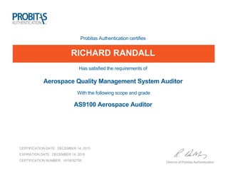 Probitas Authentication certifies
RICHARD RANDALL
Has satisfied the requirements of
Aerospace Quality Management System Auditor
With the following scope and grade
AS9100 Aerospace Auditor
CERTIFICATION DATE: DECEMBER 14, 2015
EXPIRATION DATE: DECEMBER 14, 2018
CERTIFICATION NUMBER: 1619032756
 