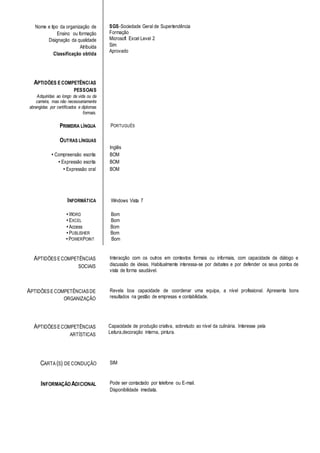 SGS-Sociedade Geral de Supertendência
Formação
Microsoft Excel Level 2
Sim
Aprovado
PRIMEIRA LÍNGUA PORTUGUÊS
OUTRAS LÍNGUAS
Inglês
• Compreensão escrita BOM
• Expressão escrita BOM
• Expressão oral BOM
INFORMÁTICA Windows Vista 7
• WORD Bom
• EXCEL Bom
• Access Bom
• PUBLISHER Bom
• POWERPOINT Bom
APTIDÕESECOMPETÊNCIAS
SOCIAIS
Interacção com os outros em contextos formais ou informais, com capacidade de diálogo e
discussão de ideias. Habitualmente interessa-se por debates e por defender os seus pontos de
vista de forma saudável.
APTIDÕESECOMPETÊNCIASDE
ORGANIZAÇÃO
Revela boa capacidade de coordenar uma equipa, a nível profissional. Apresenta bons
resultados na gestão de empresas e contabilidade.
APTIDÕESECOMPETÊNCIAS
ARTÍSTICAS
Capacidade de produção criativa, sobretudo ao nível da culinária. Interesse pela
Leitura,decoração interna, pintura.
CARTA (S) DECONDUÇÃO SIM
INFORMAÇÃOADICIONAL Pode ser contactado por telefone ou E-mail.
Disponibilidade imediata.
Nome e tipo da organização de
Ensino ou formação
Disignação da qualidade
Atribuída
Classificação obtida
APTIDÕES ECOMPETÊNCIAS
PESSOAIS
Adquiridas ao longo da vida ou da
carreira, mas não necessariamente
abrangidas por certificados e diplomas
formais.
 