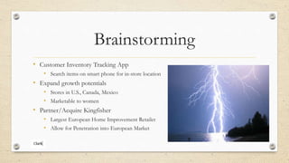 Brainstorming
• Customer Inventory Tracking App
• Search items on smart phone for in-store location
• Expand growth potentials
• Stores in U.S., Canada, Mexico
• Marketable to women
• Partner/Acquire Kingfisher
• Largest European Home Improvement Retailer
• Allow for Penetration into European Market
 
