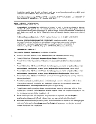 1 audit ( pre audit), stage 2 audit( certification audit) and several surveillance audit since 2008 under
certification body of M/S SGS INDIA PVT LTD under UKAS.
Started the initial processing of NABL and NABH accreditation IN BPPHMRL IN 2010 and in MISSION OF
MERCY HOSPITAL, PARKSTREET as DMS from MARCH 2012
RESEARCH RELATED ACTIVITY:-
As RESEARCH COORDINATOR :presentation of protocol of study to ethical committees for approval;
selection of suitable patients as per protocol; discussion of consenting procedure; getting consent;
conducting medical-clinical and investigations as per study design; storage, disbursement & accountability of
study drugs; reporting AE and SAE to EC/authority. Keeping PI updated & getting his opinion on different
issues
As Clinical Research Coordinator in AMRI Hospitals, Dhakuria from 01-04- 2010 to 30-06-2010
CLINICAL RESEARCH COORDINATING EXPERIENCE: since November 2004 till today.
(As research coordinator: evaluation of selected patient, consenting process, clinical evaluation
medical history and source note preparation, planning tests for evaluation, administration of
medications, reporting of AE & SAE, filling up the CRF & ECRF, follow up of patients etc).
∆ RESEARCH EXPERIENCE
Participated as Research Coordinator in the following clinical trials
 Phase-III Clinical trial of interleukin 2 in metastatic renal cell carcinoma. (National Study).
 Phase-III Clinical trial of Faslodex in Metastatic Breast Cancer. (Global study).
 Phase II Clinical trial of Capecitabine with Docetaxel in advanced / metastatic breast cancer. (Global
study).
 Phase-III Clinical trial of Erythropoietin Theta in chemotherapy induced anemia for platinum based /non
platinum based chemotherapy for solid tumors & hematological malignancies. (Global study)
 Phase-III Clinical trial of Erythropoietin Theta in chemotherapy induced anemia for platinum based /non
platinum based chemotherapy for solid tumors & hematological malignancies. (Global study)
 Phase-III Clinical trial of Erythropoietin Theta in Anemia for hematological malignancy receiving anticancer
therapy (Global study)
 Phase III, randomized, double blind placebo controlled study to assess the efficacy and safety of 10 mg
ZD4054 versus placebo in combination with Docetaxel in comparison with Docetaxel in patients with
metastatic hormone resistant prostate cancer.(Global study)[study-33]
 Phase III, randomized, double blind placebo controlled study to assess the efficacy and safety of 10 mg
ZD4054 versus placebo in patients hormone resistant prostate cancer with bone metastasis who are pain
free of mildly symptomatic.(Global study)[study-14]
 A multi-center, open label, non-comparative study of Enzastaurin in patients with non-Hodgkin’s
lymphoma (post treatment) in T-cell, indolent B-cell and aggressive B-cell. (Global study)
 A novel Aza-Anthracenedione (Pixantrone) versus other chemotherapeutic agents for third line single agent
treatment of patients with relapsed aggressive Non-Hodgkin’s lymphoma : a randomized controlled
phase III comparative trial.(Global study)
4
 