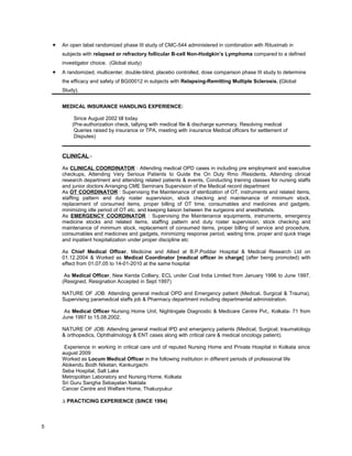  An open label randomized phase III study of CMC-544 administered in combination with Rituximab in
subjects with relapsed or refractory follicular B-cell Non-Hodgkin’s Lymphoma compared to a defined
investigator choice. (Global study)
 A randomized, multicenter, double-blind, placebo controlled, dose comparison phase III study to determine
the efficacy and safety of BG00012 in subjects with Relapsing-Remitting Multiple Sclerosis. (Global
Study).
MEDICAL INSURANCE HANDLING EXPERIENCE:
Since August 2002 till today
(Pre-authorization check, tallying with medical file & discharge summary, Resolving medical
Queries raised by insurance or TPA, meeting with insurance Medical officers for settlement of
Disputes)
CLINICAL:-
As CLINICAL COORDINATOR : Attending medical OPD cases in including pre employment and executive
checkups, Attending Very Serious Patients to Guide the On Duty Rmo /Residents, Attending clinical
research department and attending related patients & events, Conducting training classes for nursing staffs
and junior doctors Arranging CME Seminars Supervision of the Medical record department
As OT COORDINATOR : Supervising the Maintenance of sterilization of OT, instruments and related items,
staffing pattern and duty roster supervision, stock checking and maintenance of minimum stock,
replacement of consumed items, proper billing of OT time, consumables and medicines and gadgets,
minimizing idle period of OT etc. and keeping liaison between the surgeons and anesthetists.
As EMERGENCY COORDINATOR : Supervising the Maintenance equipments, instruments, emergency
medicine stocks and related items, staffing pattern and duty roster supervision, stock checking and
maintenance of minimum stock, replacement of consumed items, proper billing of service and procedure,
consumables and medicines and gadgets, minimizing response period, waiting time, proper and quick triage
and inpatient hospitalization under proper discipline etc
As Chief Medical Officer, Medicine and Allied at B.P.Poddar Hospital & Medical Research Ltd on
01.12.2004 & Worked as Medical Coordinator [medical officer in charge] (after being promoted) with
effect from 01.07.05 to 14-01-2010 at the same hospital
As Medical Officer, New Kenda Colliery, ECL under Coal India Limited from January 1996 to June 1997.
(Resigned, Resignation Accepted in Sept 1997)
NATURE OF JOB: Attending general medical OPD and Emergency patient (Medical, Surgical & Trauma),
Supervising paramedical staffs job & Pharmacy department including departmental administration.
As Medical Officer Nursing Home Unit, Nightingale Diagnostic & Medicare Centre Pvt,, Kolkata- 71 from
June 1997 to 15.08.2002.
NATURE OF JOB: Attending general medical IPD and emergency patients (Medical, Surgical, traumatology
& orthopedics, Ophthalmology & ENT cases along with critical care & medical oncology patient).
Experience in working in critical care unit of reputed Nursing Home and Private Hospital in Kolkata since
august 2009
Worked as Locum Medical Officer in the following institution in different periods of professional life
Alokendu Bodh Niketan, Kankurgachi
Seba Hospital, Salt Lake
Metropolitan Laboratory and Nursing Home, Kolkata
Sri Guru Sangha Sebayatan Naktala
Cancer Centre and Welfare Home, Thakurpukur
∆ PRACTICING EXPERIENCE (SINCE 1994)
5
 