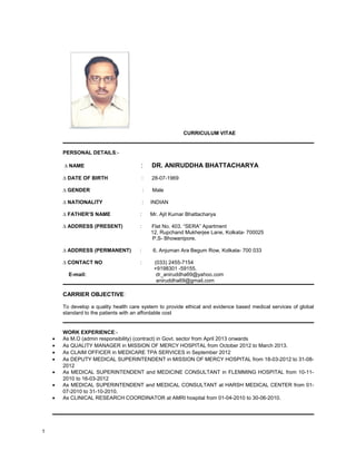 CURRICULUM VITAE
PERSONAL DETAILS:-
∆ NAME : DR. ANIRUDDHA BHATTACHARYA
∆ DATE OF BIRTH : 28-07-1969
∆ GENDER : Male
∆ NATIONALITY : INDIAN
∆ FATHER’S NAME : Mr. Ajit Kumar Bhattacharya
∆ ADDRESS (PRESENT) : Flat No. 403. “SERA” Apartment
12, Rupchand Mukherjee Lane, Kolkata- 700025
P.S- Bhowanipore.
∆ ADDRESS (PERMANENT) : 6, Anjuman Ara Begum Row, Kolkata- 700 033
∆ CONTACT NO : (033) 2455-7154
+9198301 -59155.
E-mail: dr_aniruddha69@yahoo.com
aniruddha69@gmail.com
CARRIER OBJECTIVE:
To develop a quality health care system to provide ethical and evidence based medical services of global
standard to the patients with an affordable cost
WORK EXPERIENCE:-
• As M.O (admin responsibility) (contract) in Govt. sector from April 2013 onwards
• As QUALITY MANAGER in MISSION OF MERCY HOSPITAL from October 2012 to March 2013.
• As CLAIM OFFICER in MEDICARE TPA SERVICES in September 2012
• As DEPUTY MEDICAL SUPERINTENDENT in MISSION OF MERCY HOSPITAL from 18-03-2012 to 31-08-
2012
• As MEDICAL SUPERINTENDENT and MEDICINE CONSULTANT in FLEMMING HOSPITAL from 10-11-
2010 to 16-03-2012
• As MEDICAL SUPERINTENDENT and MEDICAL CONSULTANT at HARSH MEDICAL CENTER from 01-
07-2010 to 31-10-2010.
• As CLINICAL RESEARCH COORDINATOR at AMRI hospital from 01-04-2010 to 30-06-2010.
1
 