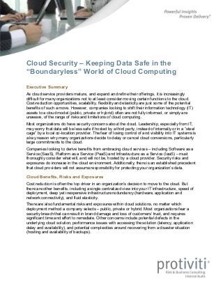 Cloud Security – Keeping Data Safe in the
“Boundaryless” World of Cloud Computing
Executive Summary
As cloud service providers mature, and expand and refine their offerings, it is increasingly
difficult for many organizations not to at least consider moving certain functions to the cloud.
Cost-reduction opportunities, scalability, flexibility and elasticity are just some of the potential
benefits of such a move. However, companies looking to shift their information technology (IT)
assets to a cloud model (public, private or hybrid) often are not fully informed, or simply are
unaware, of the range of risks and limitations of cloud computing.
Most organizations do have security concerns about the cloud. Leadership, especially from IT,
may worry that data will be less safe if hosted by a third party, instead of internally or in a “steel
cage” by a local co-location provider. The fear of losing control of and visibility into IT systems is
a key reason why many organizations decide to delay or cancel cloud conversions, particularly
large commitments to the cloud.
Companies looking to derive benefits from embracing cloud services – including Software as a
Service (SaaS), Platform as a Service (PaaS) and Infrastructure as a Service (IaaS) – must
thoroughly consider what will, and will not be, hosted by a cloud provider. Security risks and
exposures do increase in the cloud environment. Additionally, there is an established precedent
that cloud providers will not assume responsibility for protecting your organization’s data.
Cloud Benefits, Risks and Exposures
Cost reduction is often the top driver in an organization’s decision to move to the cloud. But
there are other benefits, including a single centralized view into your IT infrastructure, speed of
deployment, deep yet inexpensive infrastructure redundancy (hardware, application and
network connectivity), and fluid elasticity.
There are also fundamental risks and exposures within cloud solutions, no matter which
deployment method a company selects – public, private or hybrid. Most organizations fear a
security breach that can result in brand damage and loss of customers’ trust, and requires
significant time and effort to remediate. Other concerns include potential defects in the
underlying cloud solution, performance issues with accessing the solution (latency, application
delay and availability), and potential complexities around recovering from a disaster situation
(hosting and availability of backups).
 
