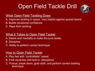 Open Field Tackle Drill
What Open Field Tackling Does:
A. Improves tackling in space. Very helpful against spread teams.
B. Builds situational confidence.
C. Reps form tackling.
What it Takes to Open Field Tackle:
A. Desire and mentality to make the sure tackle.
B. Discipline
C. Ability to perform correct technique
How to Open Field Tackle:
A. Play fast with “controllable” speed.
B. Find visual key and lock in. (discipline)
C. Pursue, break down, grab cloth, and perform correct tackling
technique.
 