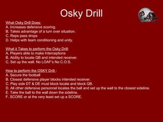 Osky Drill
What Osky Drill Does:
A. Increases defensive scoring.
B. Takes advantage of a turn over situation.
C. Reps pass drops
D. Helps with team conditioning and unity.
What it Takes to perform the Osky Drill:
A. Players able to make Interceptions
B. Ability to locate QB and intended receiver.
C. Set up the wall. No LOAF’s No C.O.S.
How to perform the OSKY Drill :
A. Secure the football
B. Closest defensive player blocks intended receiver.
C. Play side DT & DE must block locate and block QB.
D. All other defensive personnel locates the ball and set up the wall to the closest sideline.
E. Take the ball to the wall down the sideline.
F. SCORE or at the very least set up a SCORE.
 