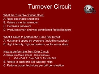 Turnover Circuit
What the Turn Over Circuit Does:
A. Reps coachable situations
B. Makes a mental reminder
C. Increases turnovers
D. Produces smart and well conditioned football players
What it Takes to perform the Turn Over Circuit
A. Hustle and speed by everyone (including coaches)
B. High intensity, high enthusiasm, motor never stops.
How to perform the Turn Over Circuit:
A. Break into three groups (large triangle)
1. Osky Drill 2. Strip Drill 3. Fumble Drill
B. Rotate to each drill, No Walking! High
C. Perform proper technique per drill per situation.
 