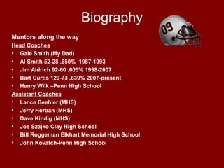 Biography
Mentors along the way
Head Coaches
• Gale Smith (My Dad)
• Al Smith 52-28 .650% 1987-1993
• Jim Aldrich 92-60 .605% 1998-2007
• Bart Curtis 129-73 .639% 2007-present
• Henry Wilk –Penn High School
Assistant Coaches
• Lance Beehler (MHS)
• Jerry Horban (MHS)
• Dave Kindig (MHS)
• Joe Szajko Clay High School
• Bill Roggeman Elkhart Memorial High School
• John Kovatch-Penn High School
 