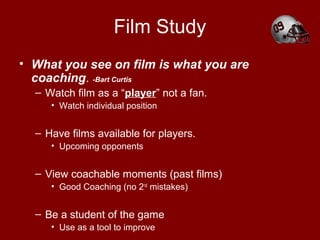 Film Study
• What you see on film is what you are
coaching. -Bart Curtis
– Watch film as a “player” not a fan.
• Watch individual position
– Have films available for players.
• Upcoming opponents
– View coachable moments (past films)
• Good Coaching (no 2nd
mistakes)
– Be a student of the game
• Use as a tool to improve
 
