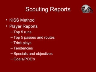 Scouting Reports
• KISS Method
• Player Reports
– Top 5 runs
– Top 5 passes and routes
– Trick plays
– Tendencies
– Specials and objectives
– Goals/POE’s
 