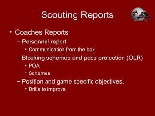 Scouting Reports
• Coaches Reports
– Personnel report
• Communication from the box
– Blocking schemes and pass protection (OLR)
• POA
• Schemes
– Position and game specific objectives.
• Drills to improve
 