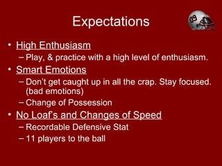 Expectations
• High Enthusiasm
– Play, & practice with a high level of enthusiasm.
• Smart Emotions
– Don’t get caught up in all the crap. Stay focused.
(bad emotions)
– Change of Possession
• No Loaf’s and Changes of Speed
– Recordable Defensive Stat
– 11 players to the ball
 