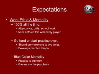 Expectations
• Work Ethic & Mentality
– 100% all the time.
• Attendance, drills, school work.
• Must enforce this with every player.
– Go hard or start practice over.
• Should only take one to two times.
• Develops practice tempo.
– Blue Collar Mentality
• Practice is the work
• Games are the paycheck
 