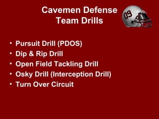 Cavemen Defense
Team Drills
• Pursuit Drill (PDOS)
• Dip & Rip Drill
• Open Field Tackling Drill
• Osky Drill (Interception Drill)
• Turn Over Circuit
 