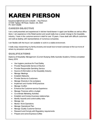 KAREN PIERSON
kazpierson@hotmail.com/ LinkedIn – Kaz Pierson
U1/336 Tapleys Hill Road, Seaton, SA, 5023
Ph: 0431135289
CAREER OBJECTIVE
I am a well presented and experienced in kitchen hand/cleaner in aged care facilities as well as office
block. I am experience in the Retail section and would really love a career change to the hospitality
industry. I have in the customer service in retail for over 15 years. I have dealt with difficult customers
and well as dealing with representatives of numerous companies.
I am flexible with the hours I am available to work in a stable environment.
I really enjoy researching my family ancestry and would love to travel overseas to find out more of
where my ancestors came from.
QUALIFICATIONS
Diploma of Hospitality Management (Current Studying Skills Australia Academy Online) completed
theory 2016
 Use hygiene practices for Food Safety
 Provide Responsible Service of Alcohol
 Provide Responsible Gambling Service
 Source of information on the Hospitality Industry
 Manage Meetings
 Establish Networks
 Provide Service to Customers
 Manage Diversity in the workplace
 Implement and monitor WHS practices
 Manage Conflict
 Enhance the Customer service Experience
 Manage Finances within a budget
 Co-ordinate Marketing Activities
 Establish and Conduct business relationships
 Identify hazards and control safety risks
 Manage risk
 Monitor Work Operations
 Manage Operational Plan
 Manage Quality Customer Service
 Research and Comply with Regulatory requirements
 Prepare and serve Espresso Coffee
 