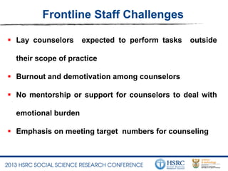Frontline Staff Challenges
 Lay counselors expected to perform tasks outside
their scope of practice
 Burnout and demotivation among counselors
 No mentorship or support for counselors to deal with
emotional burden
 Emphasis on meeting target numbers for counseling
 