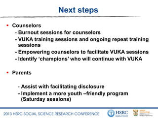 Next steps
 Counselors
- Burnout sessions for counselors
- VUKA training sessions and ongoing repeat training
sessions
- Empowering counselors to facilitate VUKA sessions
- Identify ‘champions’ who will continue with VUKA
 Parents
- Assist with facilitating disclosure
- Implement a more youth –friendly program
(Saturday sessions)
 